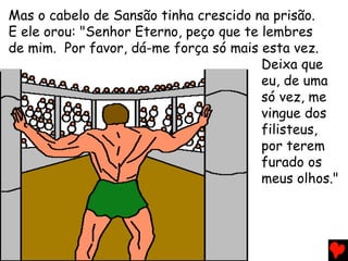 Mas o cabelo de Sansão tinha crescido na prisão.
E ele orou: "Senhor Eterno, peço que te lembres
de mim. Por favor, dá-me força só mais esta vez.
Deixa que
eu, de uma
só vez, me
vingue dos
filisteus,
por terem
furado os
meus olhos."
 