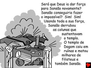 Será que Deus ia dar força
para Sansão novamente?
Sansão conseguiria fazer
o impossível? Sim! Sim!
Usando toda a sua força,
Sansão derrubou
as colunas que
sustentavam
o templo.
O templo de
Dagom caiu em
ruínas e matou
milhares de
filisteus e
também Sansão.
 