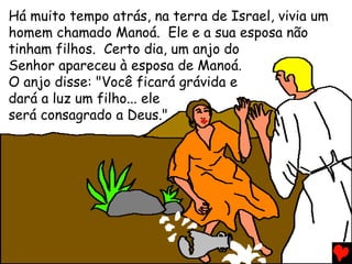 Há muito tempo atrás, na terra de Israel, vivia um
homem chamado Manoá. Ele e a sua esposa não
tinham filhos. Certo dia, um anjo do
Senhor apareceu à esposa de Manoá.
O anjo disse: "Você ficará grávida e
dará a luz um filho... ele
será consagrado a Deus."
 