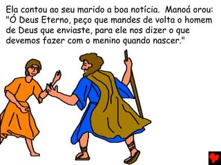 Ela contou ao seu marido a boa notícia. Manoá orou:
"Ó Deus Eterno, peço que mandes de volta o homem
de Deus que enviaste, para ele nos dizer o que
devemos fazer com o menino quando nascer."
 