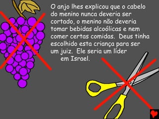 O anjo lhes explicou que o cabelo
do menino nunca deveria ser
cortado, o menino não deveria
tomar bebidas alcoólicas e nem
comer certas comidas. Deus tinha
escolhido esta criança para ser
um juiz. Ele seria um líder
em Israel.
 