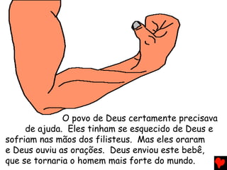 O povo de Deus certamente precisava
de ajuda. Eles tinham se esquecido de Deus e
sofriam nas mãos dos filisteus. Mas eles oraram
e Deus ouviu as orações. Deus enviou este bebê,
que se tornaria o homem mais forte do mundo.
 