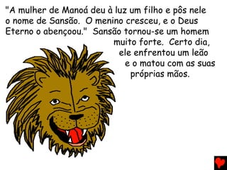 "A mulher de Manoá deu à luz um filho e pôs nele
o nome de Sansão. O menino cresceu, e o Deus
Eterno o abençoou." Sansão tornou-se um homem
muito forte. Certo dia,
ele enfrentou um leão
e o matou com as suas
próprias mãos.
 