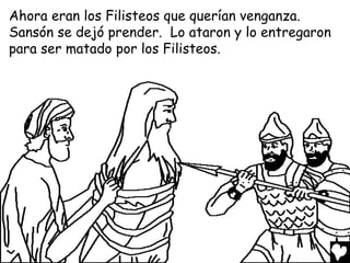 Ahora eran los Filisteos que querían venganza.
Sansón se dejó prender. Lo ataron y lo entregaron
para ser matado por los Filisteos.
 