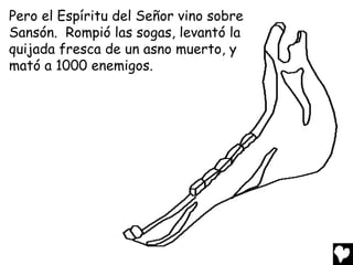 Pero el Espíritu del Señor vino sobre
Sansón. Rompió las sogas, levantó la
quijada fresca de un asno muerto, y
mató a 1000 enemigos.
 