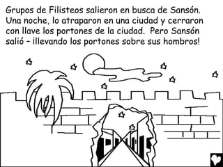Grupos de Filisteos salieron en busca de Sansón.
Una noche, lo atraparon en una ciudad y cerraron
con llave los portones de la ciudad. Pero Sansón
salió – ¡llevando los portones sobre sus hombros!
 