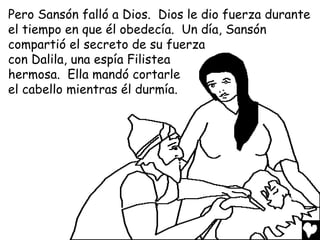 Pero Sansón falló a Dios. Dios le dio fuerza durante
el tiempo en que él obedecía. Un día, Sansón
compartió el secreto de su fuerza
con Dalila, una espía Filistea
hermosa. Ella mandó cortarle
el cabello mientras él durmía.
 