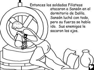 Entonces los soldados Filisteos
            atacaron a Sansón en el
            dormitorio de Dalila.
            Sansón luchó con todo,
            pero su fuerza se había
            ido. Sus enemigos le
            sacaron los ojos.
 