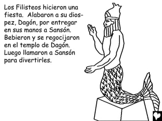 Los Filisteos hicieron una
fiesta. Alabaron a su dios-
pez, Dagón, por entregar
en sus manos a Sansón.
Bebieron y se regocijaron
en el templo de Dagón.
Luego llamaron a Sansón
para divertirles.
 