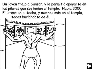 Un joven trajo a Sansón, y le permitió apoyarse en
los pilares que sostenían al templo. Había 3000
Filisteos en el techo, y muchos más en el templo,
       todos burlándose de él.
 