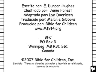 Escrito por: E. Duncan Hughes
        Ilustrado por: Janie Forest
       Adaptado por: Lyn Doerksen
      Traducido por: Melanie Gibbons
     Producido por: Bible for Children
              www.M1914.org

                     BFC
                   PO Box 3
             Winnipeg, MB R3C 2G1
                    Canada

       ©2007 Bible for Children, Inc.
Licencia: Tienes el derecho de copiar o imprimir esta historia,
                     pero no de venderla.
 