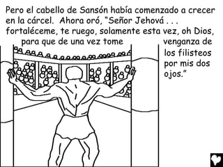 Pero el cabello de Sansón había comenzado a crecer
en la cárcel. Ahora oró, “Señor Jehová . . .
fortaléceme, te ruego, solamente esta vez, oh Dios,
    para que de una vez tome          venganza de
                                      los filisteos
                                      por mis dos
                                      ojos.”
 