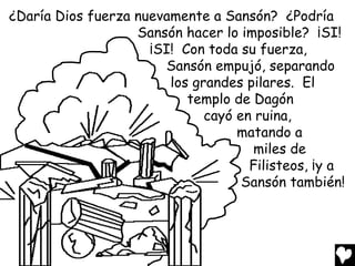¿Daría Dios fuerza nuevamente a Sansón? ¿Podría
                   Sansón hacer lo imposible? ¡SI!
                     ¡SI! Con toda su fuerza,
                       Sansón empujó, separando
                        los grandes pilares. El
                           templo de Dagón
                              cayó en ruina,
                                   matando a
                                     miles de
                                     Filisteos, ¡y a
                                    Sansón también!
 