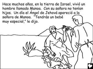 Hace muchos años, en la tierra de Israel, vivió un
hombre llamado Manoa. Con su señora no tenían
hijos. Un día el Ángel de Jehová apareció a la
señora de Manoa. “Tendrás un bebé
muy especial,” le dijo.
 