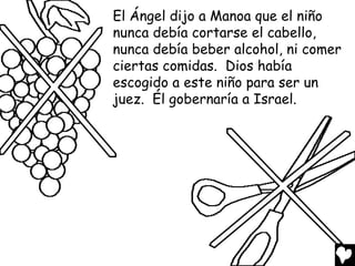 El Ángel dijo a Manoa que el niño
nunca debía cortarse el cabello,
nunca debía beber alcohol, ni comer
ciertas comidas. Dios había
escogido a este niño para ser un
juez. Él gobernaría a Israel.
 