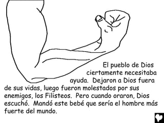 El pueblo de Dios
                            ciertamente necesitaba
                       ayuda. Dejaron a Dios fuera
de sus vidas, luego fueron molestados por sus
enemigos, los Filisteos. Pero cuando oraron, Dios
escuchó. Mandó este bebé que sería el hombre más
fuerte del mundo.
 