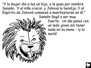 “Y la mujer dio a luz un hijo, y le puso por nombre
Sansón. Y el niño creció, y Jehová lo bendijo. Y el
Espíritu de Jehová comenzó a manifestarse en él.”
                       Sansón llegó a ser muy
                              fuerte. Un día peleó con
                              un león joven sin tener
                              nada en su mano - ¡y lo
                              mató!
 