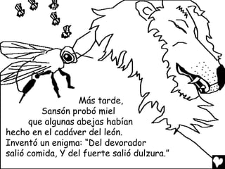 Más tarde,
         Sansón probó miel
      que algunas abejas habían
hecho en el cadáver del león.
Inventó un enigma: “Del devorador
salió comida, Y del fuerte salió dulzura.”
 