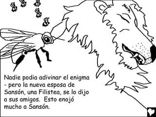 Nadie podia adivinar el enigma
- pero la nueva esposa de
Sansón, una Filistea, se lo dijo
a sus amigos. Esto enojó
mucho a Sansón.
 
