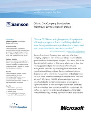 Microsoft Customer Solution
                                               Manufacturing Industry Case Study




                                               Oil and Gas Company Standardizes
                                               Workflows, Saves Millions of Dollars




Overview                                       “We use E&P Net as a single repository for projects to
Country or Region: United States
Industry: Oil and gas                          efficiently manage the flux in our drilling schedules.
                                               Now the organization can stay abreast of changes and
Customer Profile
Samson Investment Company is a                 react in as expedient a manner as possible.”
privately held oil and gas exploration and
                                                                    D.J. Ponville, Executive Vice President, Drilling and Operations,
production company headquartered in
                                                                                                      Samson Investment Company
Tulsa, Oklahoma. It operates more than
4,000 wells and employs 1,200 people.          Samson Investment Company is an upstream oil and gas
                                               company. Employees have to manage a large volume of data
Business Situation
Samson employees invested significant          generated from evaluating well prospects, and it was difficult for
time in accessing information housed in        them to find information in third-party solutions and data silos.
data silos, impeding the enterprisewide
collaboration that is required for efficient   Teams approached pre-drill workflows differently, and
well development activities.                   management had difficulty assessing global operations and
Solution                                       coordinating drilling schedules. Samson addressed most of
Samson deployed E&P Net, a portal              these issues with a knowledge management and collaboration
solution based on Microsoft
technologies. Staff use it to access           solution based on Microsoft Office SharePoint Server 2007 and
consolidated data and follow                   Microsoft SQL Server 2008 R2. With streamlined access to
standardized, collaborative activities for
well development and drilling.                 consolidated data, Samson employees no longer spend a
                                               significant amount of time looking for information. Staff uses
Benefits
 More efficient operations                    built-in scheduling logic to maximize efficiency to prepare the
 Faster access to information
                                               surface for rig move in and materials acquisition. Field labor
 Reduced costs
 Improved business intelligence               costs are reduced by avoiding expedited location preparations.
 Extensible well life cycle platform
 