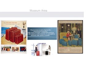 Museum Area
Un’ area dedicata alla storia e tradizione Samsonite, un percorso espositivo
ripercorrera’ lo storico cammino di Samsonite attraverso il secolo




                                                      
                                      •Ripercorrere la storia Samsonite
                                            esposizione locandine,
                                 dalle prime immagini pubblicitarie storiche
                              fino alle odierna comunicazione, in una galleria
                                       dedicata nello spazio museale
 