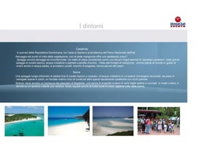 I dintorni


                                                     Catalinita
 A sud-est della Repubblica Dominicana, tra l’isola di Saona e la terraferma del Parco Nazionale dell’Est.
Selvaggia dal punto di vista della vegetazione, con le tante mangrovie offre uno spettacolo unico !
 Spiagge ancora selvagge ed incontaminate. Un tratto di playa considerato come uno dei più fulgidi esempi di "paradiso caraibico", dalle grandi
spiagge di corallo bianco, acqua cristallina e palmeti a perdita d'occhio. Visita alla foresta di mangrovie , uniche piante al mondo in grado di
vivere anche in acqua salata, si avvistano uccelli, branchi di aragoste, barracuda ed altri pesci.

                                                  Saona
Una spiaggia lunga chilometri di sabbia fina di corallo biancocon bandiere e totem Volkswagen
                             Brandizzazione del resort e rosaceo; un'acqua cristallina in cui potersi immergere circondati da pesci di
variegate specie Esposizione vetture e presenza materiale specie tipicamente caraibiche condel resort
                 e colori; un fondale marino ricco di coralli ed altre informativo interno camere ricchi palmeti.
Spesso viene acceso un barbecue dai pescatori di Bayahibe, una sacca di aragoste e pesci di varie taglie aperta e cucinata in modo rustico, e
servita su un tavolino volante con verdure locali, squisiti succhi di frutta locali e cocco appena colto dalla pianta.
 