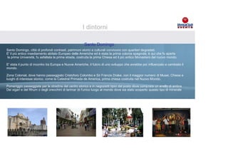 I dintorni

                                                       Santo Domingo
Santo Domingo, città di profondi contrasti, patrimoni storici e culturali convivono con quartieri degradati.
E' il più antico insediamento abitato Europeo delle Americhe ed è stata la prima colonia spagnola; è qui che fu aperta
la prima Università, fu asfaltata la prima strada, costruita la prima Chiesa ed il più antico Monastero del nuovo mondo.

E' stata il punto di incontro tra Europa e Nuove Americhe, il fulcro di uno sviluppo che avrebbe poi influenzato e cambiato il
mondo.

Zona Colonial, dove hanno passeggiato Cristoforo Colombo e Sir Francis Drake, con il maggior numero di Musei, Chiese e
luoghi di interesse storico, come la Catedral Primada de con bandiere e totem Volkswagen Nuovo Mondo.
                                Brandizzazione del resort America, prima chiesa costruita nel
                      Esposizione vetture e presenza materiale informativo interno camere del resort
Pomeriggio passeggiate per le stradine del centro storico e in negozietti tipici del posto dove comprare un anello di ambra
Dei sigari e del Rhum o degli orecchini di larimar (è l'unico luogo al mondo dove sia stato scoperto questo tipo di minerale
 