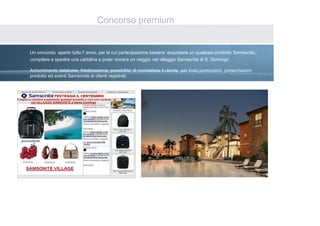Concorso premium


Un concorso aperto tutto l’ anno, per la cui partecipazione bastera’ acquistare un qualsiasi prodotto Samsonite,
compilare e spedire una cartolina e poter vincere un viaggio nel villaggio Samsonite di S. Domingo

Arricchimento database, fidelizzazione, possibilita’ di ricontattare il cliente per invio promozioni, presentazioni
prodotto ed eventi Samsonite ai clienti registrati.
 