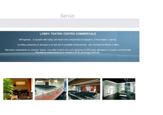 Servizi


                                  LOBBY/ TEATRO/ CENTRO COMMERCIALE
                                                    
             All’ingresso , si accede alla lobby del resort che comprende la reception, il front desk e i servizi.
                                                                
           La lobby presenta un terrazzo e un bar per il cocktails di benvenuto, per momenti di lettura o relax
                                                                
Nel piano sottostante un cinema- teatro, una sala riunioni con una capienza di 350 posti; all’esterno, il centro commerciale
                               Prevista la costruzione di un market e di 45 parcheggi dedicati.
 