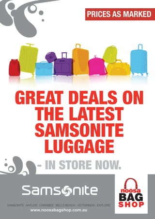 PRICES AS MARKED




    GREAT DEALS ON
      THE LATEST
      SAMSONITE
       LUGGAGE
                   - IN STORE NOW.

SAMSONITE . ANTLER . CARRIBEE . BELLS BEACH . VICTORINOX . EXPLORE
              www.noosabagshop.com.au
 