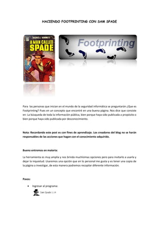 HACIENDO FOOTPRINTING CON SAM SPADE
Para las personas que inician en el mundo de la seguridad informática se preguntarán ¿Que es
Footprinting? Pues en un concepto que encontré en una buena página. Nos dice que consiste
en: La búsqueda de toda la información pública, bien porque haya sido publicada a propósito o
bien porque haya sido publicada por desconocimiento.
Nota: Recordando este post es con fines de aprendizaje. Los creadores del blog no se harán
responsables de las acciones que hagan con el conocimiento adquirido.
Bueno entremos en materia:
La herramienta es muy amplia y nos brinda muchísimas opciones pero para invitarlo a usarla y
dejar la inquietud. Usaremos una opción que en lo personal me gusta y es tener una copia de
la página a investigar, de esta manera podremos recopilar diferente información.
Pasos:
Ingresar al programa:
 