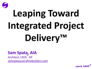 Leaping Toward Integrated Project Delivery™ Sam Spata, AIA Architect, LEED® AP samspata@serafinobuilders.com 