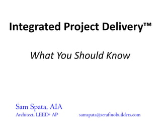 Integrated Project Delivery™ What You Should Know Sam Spata, AIA Architect, LEED® AP	samspata@serafinobuilders.com 