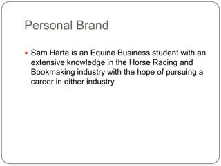 Personal Brand

 Sam Harte is an Equine Business student with an
 extensive knowledge in the Horse Racing and
 Bookmaking industry with the hope of pursuing a
 career in either industry.
 