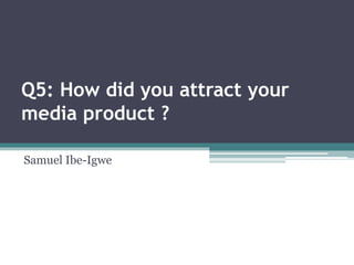 Q5: How did you attract your
media product ?
Samuel Ibe-Igwe
 