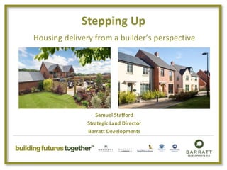 Stepping Up
Housing delivery from a builder’s perspective
Samuel Stafford
Strategic Land Director
Barratt Developments
 