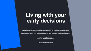 Living with your  
early decisions
How we built and scaled our product to billions of realtime
messages with ﬁve engineers and two broken technologies…
…why we changed…
…and how we did it.
 