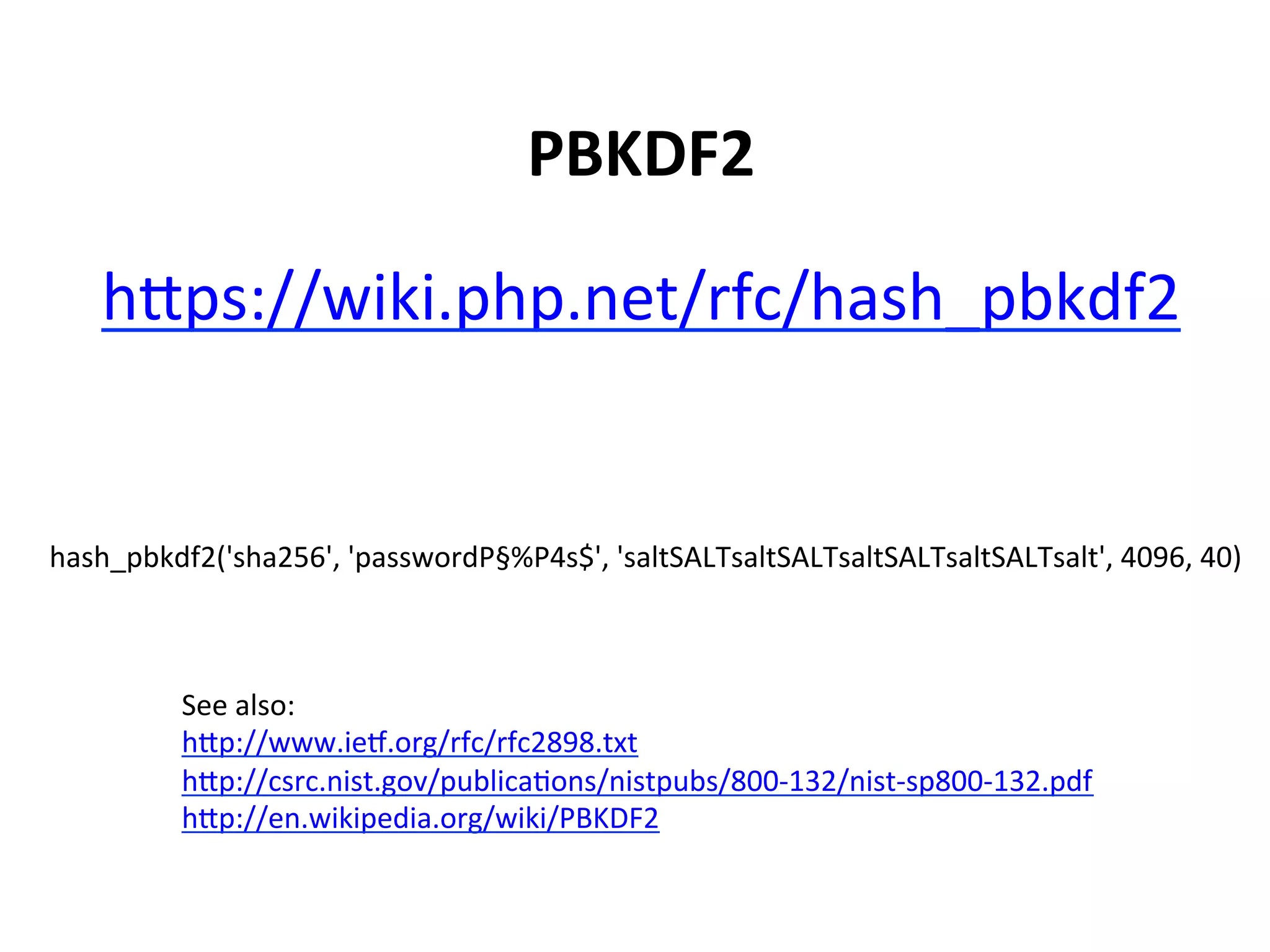PBKDF2	
  

    hSps://wiki.php.net/rfc/hash_pbkdf2	
  


hash_pbkdf2('sha256',	
  'passwordP§%P4s$',	
  'saltSALTsaltSALTsaltSALTsaltSALTsalt',	
  4096,	
  40)	
  



           See	
  also:	
  
           hSp://www.iep.org/rfc/rfc2898.txt	
  
           hSp://csrc.nist.gov/publicaUons/nistpubs/800-­‐132/nist-­‐sp800-­‐132.pdf	
  
           hSp://en.wikipedia.org/wiki/PBKDF2	
  
 