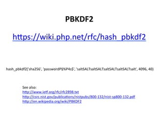 PBKDF2	
  

    hSps://wiki.php.net/rfc/hash_pbkdf2	
  


hash_pbkdf2('sha256',	
  'passwordP§%P4s$',	
  'saltSALTsaltSALTsaltSALTsaltSALTsalt',	
  4096,	
  40)	
  



           See	
  also:	
  
           hSp://www.iep.org/rfc/rfc2898.txt	
  
           hSp://csrc.nist.gov/publicaUons/nistpubs/800-­‐132/nist-­‐sp800-­‐132.pdf	
  
           hSp://en.wikipedia.org/wiki/PBKDF2	
  
 