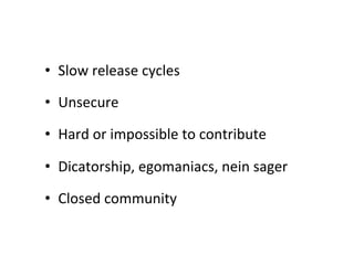 •  Slow	
  release	
  cycles	
  

•  Unsecure	
  

•  Hard	
  or	
  impossible	
  to	
  contribute	
  

•  Dicatorship,	
  egomaniacs,	
  nein	
  sager	
  

•  Closed	
  community	
  
 