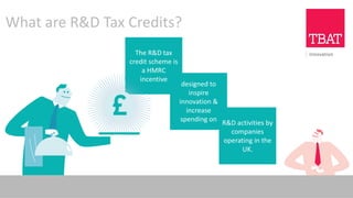 What are R&D Tax Credits?
The R&D tax
credit scheme is
a HMRC
incentive
designed to
inspire
innovation &
increase
spending on R&D activities by
companies
operating in the
UK.
 