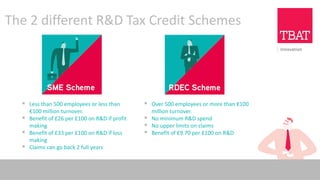 The 2 different R&D Tax Credit Schemes
▪ Less than 500 employees or less than
€100 million turnover.
▪ Benefit of £26 per £100 on R&D if profit
making
▪ Benefit of £33 per £100 on R&D if loss
making
▪ Claims can go back 2 full years
▪ Over 500 employees or more than €100
million turnover.
▪ No minimum R&D spend
▪ No upper limits on claims
▪ Benefit of £9.70 per £100 on R&D
 