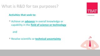 What is R&D for tax purposes?
Activities that seek to:
▪ Achieve an advance in overall knowledge or
capability in the field of science or technology
and
▪ Resolve scientific or technical uncertainty
 