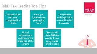 R&D Tax Credits Top Tips
Consider work
you have
completed for
clients
Compliance
with legislation
can still lead to
innovation
Have you
installed new
production
lines?
You can still
claim R&D tax
credits if your
project was
grant funded
Not all
accountants
understand the
subtleties of the
scheme
 