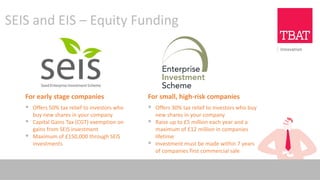 SEIS and EIS – Equity Funding
For early stage companies
▪ Offers 50% tax relief to investors who
buy new shares in your company
▪ Capital Gains Tax (CGT) exemption on
gains from SEIS investment
▪ Maximum of £150,000 through SEIS
investments
For small, high-risk companies
▪ Offers 30% tax relief to investors who buy
new shares in your company
▪ Raise up to £5 million each year and a
maximum of £12 million in companies
lifetime
▪ Investment must be made within 7 years
of companies first commercial sale
 