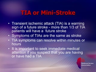 TIA or Mini-Stroke Transient ischemic attack (TIA) is a warning sign of a future stroke - more than 1/3 of TIA patients will have a  future stroke Symptoms of TIAs are the same as stroke TIA symptoms can resolve within minutes or hours It is important to seek immediate medical attention if you suspect that you are having  or have had a TIA 