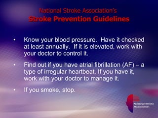National Stroke Association’s   Stroke Prevention Guidelines Know your blood pressure.  Have it checked at least annually.  If it is elevated, work with your doctor to control it. Find out if you have atrial fibrillation (AF) – a type of irregular heartbeat. If you have it, work with your doctor to manage it. If you smoke, stop. 