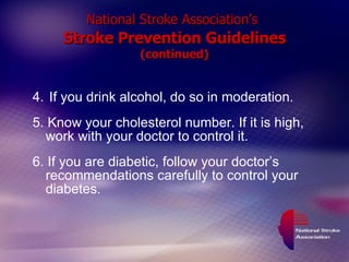 National Stroke Association’s   Stroke Prevention Guidelines (continued) 4.   If you drink alcohol, do so in moderation. 5. Know your cholesterol number. If it is high, work with your doctor to control it. 6. If you are diabetic, follow your doctor’s recommendations carefully to control your diabetes. 