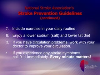 National Stroke Association’s   Stroke Prevention Guidelines (continued) 7.  Include exercise in your daily routine 8.  Enjoy a lower sodium (salt) and lower fat diet If you have circulation problems, work with your doctor to improve your circulation. If you experience any stroke symptoms,  call 911 immediately.  Every minute matters! 