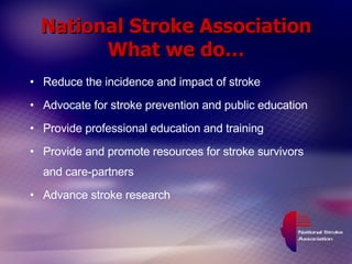 National Stroke Association What we do… Reduce the incidence and impact of stroke Advocate for stroke prevention and public education Provide professional education and training Provide and promote resources for stroke survivors and care-partners Advance stroke research 